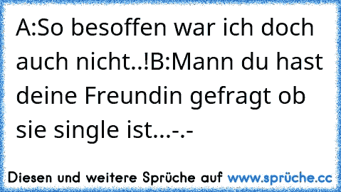 A:So besoffen war ich doch auch nicht..!
B:Mann du hast deine Freundin gefragt ob sie single ist...-.-