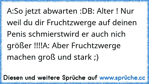 A:So jetzt abwarten :D
B: Alter ! Nur weil du dir Fruchtzwerge auf deinen Penis schmierst
wird er auch nich größer !!!!
A: Aber Fruchtzwerge machen groß und stark ;)