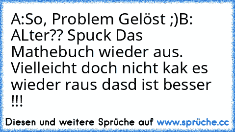 A:So, Problem Gelöst ;)
B: ALter?? Spuck Das Mathebuch wieder aus. Vielleicht doch nicht kak es wieder raus dasd ist besser !!!