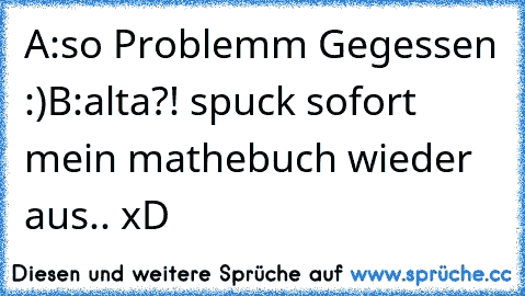 A:so Problemm Gegessen :)
B:alta?! spuck sofort mein mathebuch wieder aus.. xD