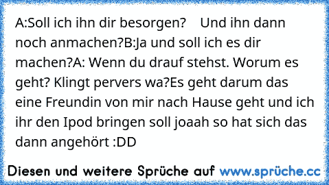 A:Soll ich ihn dir besorgen?
    Und ihn dann noch anmachen?
B:Ja und soll ich es dir machen?
A: Wenn du drauf stehst. 
Worum es geht? Klingt pervers wa?
Es geht darum das eine Freundin von mir nach Hause geht und ich ihr den Ipod bringen soll joaah so hat sich das dann angehört :DD