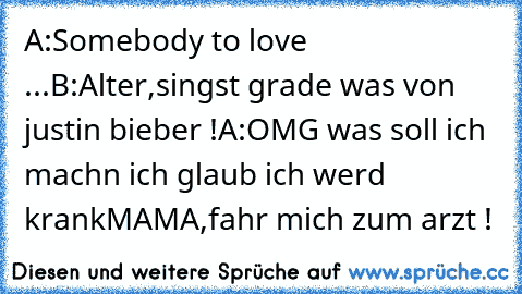 A:Somebody to love ...
B:Alter,singst grade was von justin bieber !
A:OMG was soll ich machn ich glaub ich werd krank
MAMA,fahr mich zum arzt !