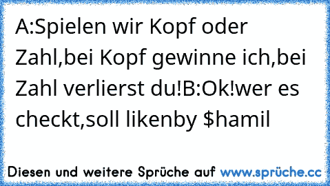 A:Spielen wir Kopf oder Zahl,bei Kopf gewinne ich,bei Zahl verlierst du!
B:Ok!
wer es checkt,soll liken
by $hamil