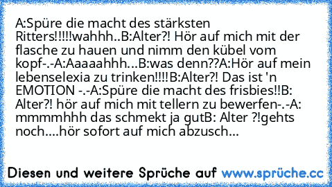 A:Spüre die macht des stärksten Ritters!!!!!wahhh..
B:Alter?! Hör auf mich mit der flasche zu hauen und nimm den kübel vom kopf-.-
A:Aaaaahhh...
B:was denn??
A:Hör auf mein lebenselexia zu trinken!!!!
B:Alter?! Das ist 'n EMOTION -.-
A:Spüre die macht des frisbies!!
B: Alter?! hör auf mich mit tellern zu bewerfen-.-
A: mmmmhhh das schmekt ja gut
B: Alter ?!gehts noch....hör sofort auf mich abzu...