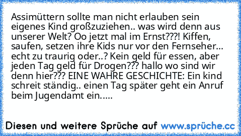 Assimüttern sollte man nicht erlauben sein eigenes Kind großzuziehen.. was wird denn aus unserer Welt? Oo jetzt mal im Ernst???! Kiffen, saufen, setzen ihre Kids nur vor den Fernseher... echt zu traurig oder..? Kein geld für essen, aber jeden Tag geld für Drogen??? hallo wo sind wir denn hier??? 
EINE WAHRE GESCHICHTE: Ein kind schreit ständig.. einen Tag später geht ein Anruf beim Jugendamt ei...