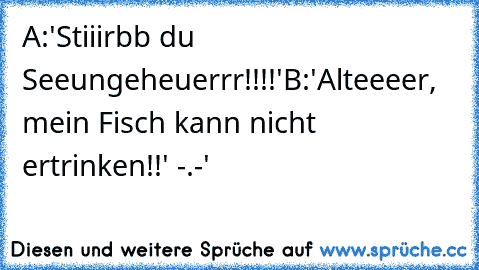 A:'Stiiirbb du Seeungeheuerrr!!!!'
B:'Alteeeer, mein Fisch kann nicht ertrinken!!' -.-'