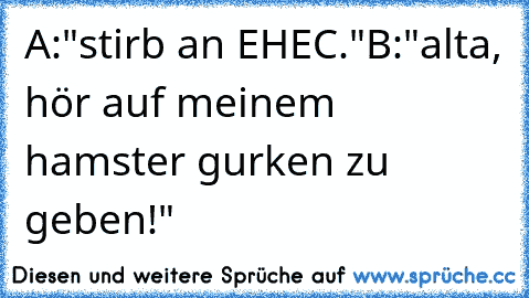 A:"stirb an EHEC."
B:"alta, hör auf meinem hamster gurken zu geben!"