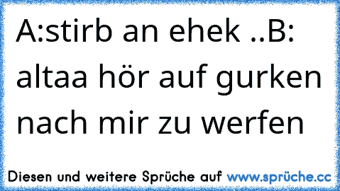 A:stirb an ehek ..
B: altaa hör auf gurken nach mir zu werfen