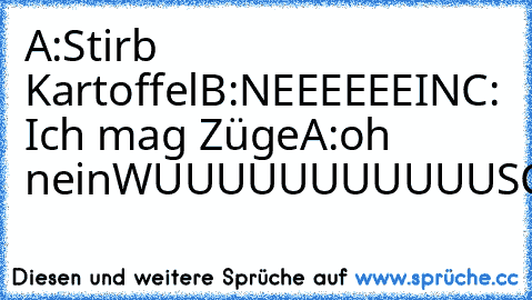 A:Stirb Kartoffel
B:NEEEEEEIN
C: Ich mag Züge
A:oh nein
WUUUUUUUUUUUSCHH