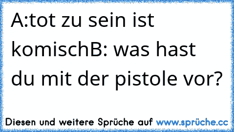 A:tot zu sein ist komisch
B: was hast du mit der pistole vor?