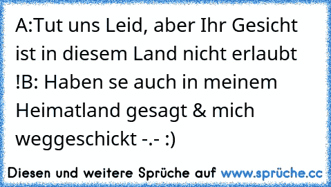 A:Tut uns Leid, aber Ihr Gesicht ist in diesem Land nicht erlaubt !
B: Haben se auch in meinem Heimatland gesagt & mich weggeschickt -.- :)