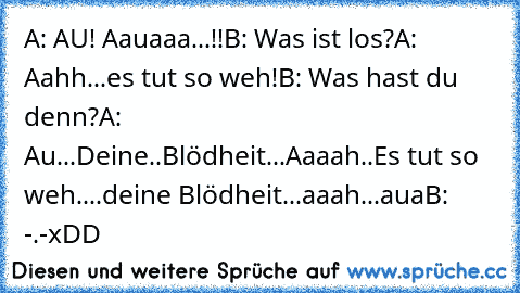 A: AU! Aauaaa...!!
B: Was ist los?
A: Aahh...es tut so weh!
B: Was hast du denn?
A: Au...Deine..Blödheit...Aaaah..Es tut so weh....deine Blödheit...aaah...aua
B: -.-
xDD