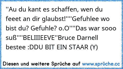 ''Au du kant es schaffen, wen du feeet an dir glaubst!''
''Gefuhlee wo bist du? Gefuhle? o.O''
''Das war sooo suß''
''BELIIIEEVE''
Bruce Darnell bestee :D
DU BIT EIN STAAR (Y)