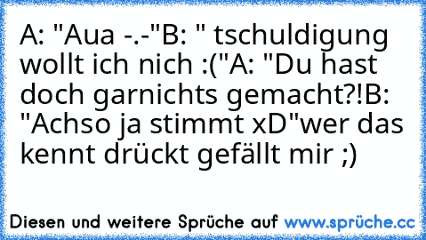 A: "Aua -.-"
B: " tschuldigung wollt ich nich :("
A: "Du hast doch garnichts gemacht?!
B: "Achso ja stimmt xD"
wer das kennt drückt gefällt mir ;)