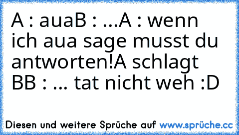 A : aua
B : ...
A : wenn ich aua sage musst du antworten!
A schlagt B
B : ... tat nicht weh :D