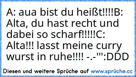 A: aua bist du heißt!!!!
B: Alta, du hast recht und dabei so scharf!!!!!
C: Alta!!! lasst meine curry wurst in ruhe!!!! -.-'''
:DDD