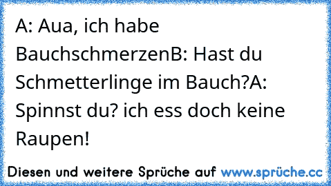 A: Aua, ich habe Bauchschmerzen
B: Hast du Schmetterlinge im Bauch?
A: Spinnst du? ich ess doch keine Raupen!