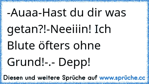 -Auaa
-Hast du dir was getan?!
-Neeiiin! Ich Blute öfters ohne Grund!-.- Depp!