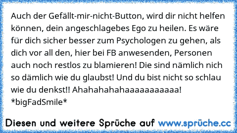 Auch der Gefällt-mir-nicht-Button, wird dir nicht helfen können, dein angeschlagebes Ego zu heilen. Es wäre für dich sicher besser zum Psychologen zu gehen, als dich vor all den, hier bei FB anwesenden, Personen auch noch restlos zu blamieren! Die sind nämlich nich so dämlich wie du glaubst! Und du bist nicht so schlau wie du denkst!! Ahahahahahaaaaaaaaaaa! *bigFadSmile*