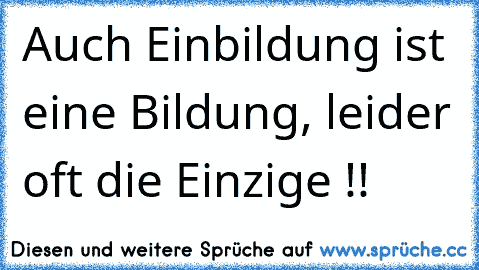 Auch Einbildung ist eine Bildung, leider oft die Einzige !!