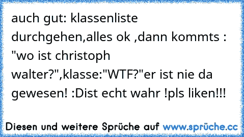 auch gut: klassenliste durchgehen,alles ok ,dann kommts : "wo ist christoph walter?",klasse:"WTF?"
er ist nie da gewesen! :D
ist echt wahr !pls liken!!!