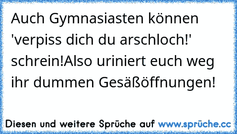 Auch Gymnasiasten können 'verpiss dich du arschloch!' schrein!
Also uriniert euch weg ihr dummen Gesäßöffnungen!