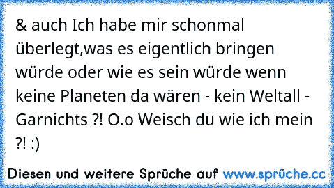 & auch Ich habe mir schonmal überlegt,was es eigentlich bringen würde oder wie es sein würde wenn keine Planeten da wären - kein Weltall - Garnichts ?! O.o Weisch du wie ich mein ?! :)