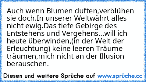 Auch wenn Blumen duften,
verblühen sie doch.
In unserer Welt
währt alles nicht ewig.
Das tiefe Gebirge des Entstehens und Vergehens
...will ich heute überwinden,
(in der Welt der Erleuchtung) keine leeren Träume träumen,
mich nicht an der Illusion berauschen.