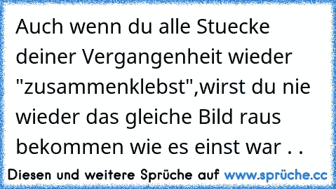 Auch wenn du alle Stuecke deiner Vergangenheit wieder "zusammenklebst",
wirst du nie wieder das gleiche Bild raus bekommen wie es einst war . .