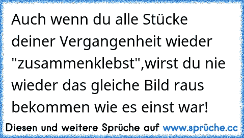 Auch wenn du alle Stücke deiner Vergangenheit wieder "zusammenklebst",wirst du nie wieder das gleiche Bild raus bekommen wie es einst war!