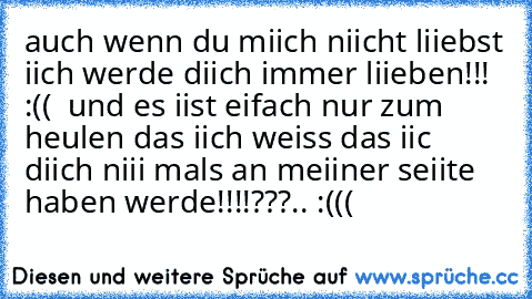 auch wenn du miich niicht liiebst iich werde diich immer liieben!!! :(( ♥ und es iist eifach nur zum heulen das iich weiss das iic diich niii mals an meiiner seiite haben werde!!!!???..
♥♥♥ :(((