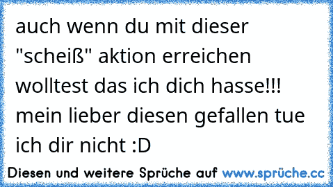 auch wenn du mit dieser "scheiß" aktion erreichen wolltest das ich dich hasse!!! mein lieber diesen gefallen tue ich dir nicht :D