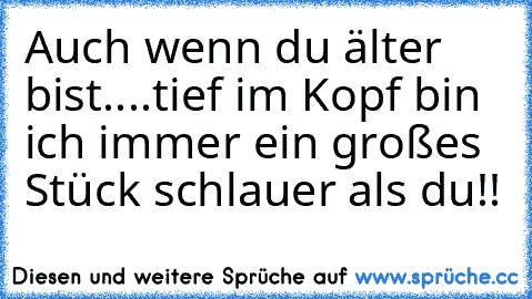 Auch wenn du älter bist....tief im Kopf bin ich immer ein großes Stück schlauer als du!!