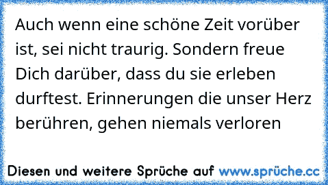 Auch wenn eine schöne Zeit vorüber ist, sei nicht traurig. Sondern freue Dich darüber, dass du sie erleben durftest. Erinnerungen die unser Herz berühren, gehen niemals verloren …