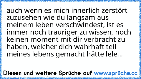 auch wenn es mich innerlich zerstört zuzusehen wie du langsam aus meinem leben verschwindest, ist es immer noch trauriger zu wissen, noch keinen moment mit dir verbracht zu haben, welcher dich wahrhaft teil meines lebens gemacht hätte 
lele...