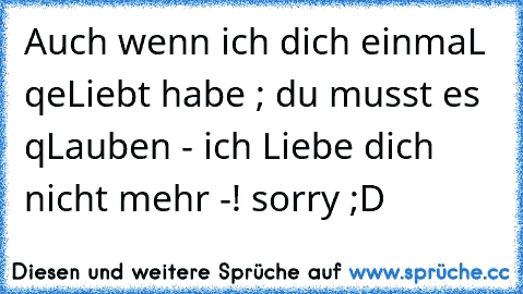 Auch wenn ich dich einmaL qeLiebt habe ; du musst es qLauben - ich Liebe dich nicht mehr -! sorry ;D