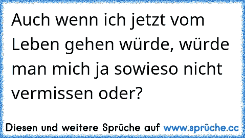 Auch wenn ich jetzt vom Leben gehen würde, würde man mich ja sowieso nicht vermissen oder?