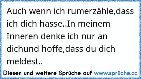 Auch wenn ich rumerzähle,
dass ich dich hasse..
In meinem Inneren denke ich nur an dich
und hoffe,dass du dich meldest..
♥