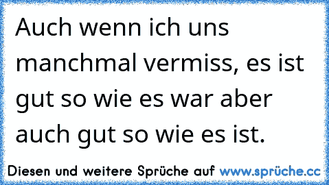 Auch wenn ich uns manchmal vermiss, es ist gut so wie es war aber auch gut so wie es ist.