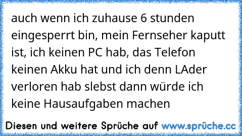 auch wenn ich zuhause 6 stunden eingesperrt bin, mein Fernseher kaputt ist, ich keinen PC hab, das Telefon keinen Akku hat und ich denn LAder verloren hab slebst dann würde ich keine Hausaufgaben machen