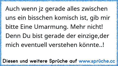 Auch wenn jz gerade alles zwischen uns ein bisschen komisch ist, gib mir bitte Eine Umarmung. Mehr nicht! Denn Du bist gerade der einzige,der mich eventuell verstehen könnte..! ♥