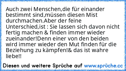 Auch zwei Menschen,die für einander bestimmt sind,müssen diesen Mist durchmachen.
Aber der feine Unterschied,
ist : Sie lassen sich davon nicht fertig machen & finden immer wieder zueinander!
Denn einer von den beiden wird immer wieder den Mut finden für die Beziehung zu kämpfen!
& das ist wahre liebe!!