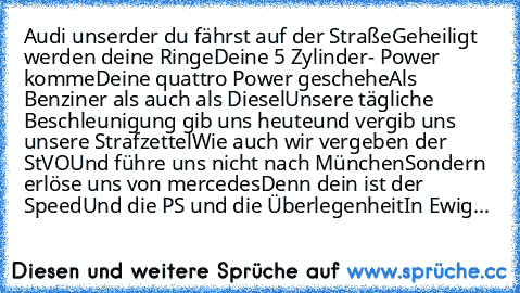 Audi unser
der du fährst auf der Straße
Geheiligt werden deine Ringe
Deine 5 Zylinder- Power komme
Deine quattro Power geschehe
Als Benziner als auch als Diesel
Unsere tägliche Beschleunigung gib uns heute
und vergib uns unsere Strafzettel
Wie auch wir vergeben der StVO
Und führe uns nicht nach München
Sondern erlöse uns von mercedes
Denn dein ist der Speed
Und die PS und die Überlegenheit
In E...