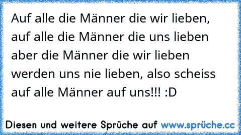 Auf alle die Männer die wir lieben, auf alle die Männer die uns lieben aber die Männer die wir lieben werden uns nie lieben, also scheiss auf alle Männer auf uns!!! :D