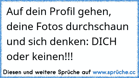 Auf dein Profil gehen, deine Fotos durchschaun und sich denken: DICH oder keinen!!!