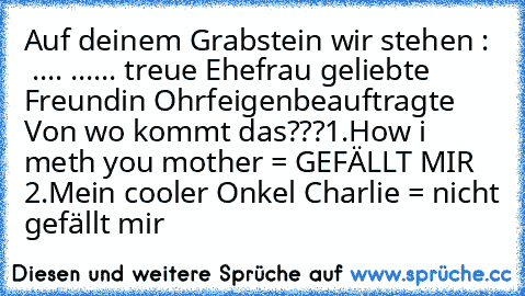 Auf deinem Grabstein wir stehen :   .... ...... treue Ehefrau geliebte Freundin Ohrfeigenbeauftragte  
Von wo kommt das???
1.How i meth you mother = GEFÄLLT MIR  
2.Mein cooler Onkel Charlie = nicht gefällt mir