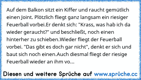 Auf dem Balkon sitzt ein Kiffer und raucht gemütlich einen Joint. Plötzlich fliegt ganz langsam ein riesiger Feuerball vorbei.
Er denkt sich: "Krass, was hab ich da wieder geraucht?" und beschließt, noch einen hinterher zu schieben.
Wieder fliegt der Feuerball vorbei. "Das gibt es doch gar nicht", denkt er sich und baut sich noch einen.
Auch diesmal fliegt der riesige Feuerball wieder an ihm vo...