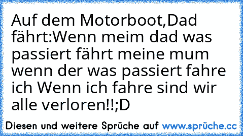 Auf dem Motorboot,Dad fährt:
Wenn meim dad was passiert fährt meine mum wenn der was passiert fahre ich Wenn ich fahre sind wir alle verloren!!
;D