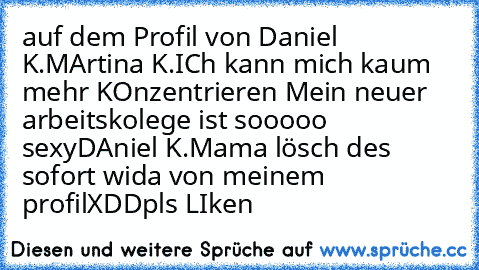 auf dem Profil von Daniel K.
MArtina K.
ICh kann mich kaum mehr KOnzentrieren Mein neuer arbeitskolege ist sooooo sexy
DAniel K.
Mama lösch des sofort wida von meinem profil
XDD
pls LIken