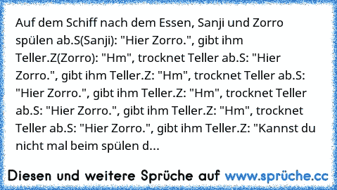 Auf dem Schiff nach dem Essen, Sanji und Zorro spülen ab.
S(Sanji): "Hier Zorro.", gibt ihm Teller.
Z(Zorro): "Hm", trocknet Teller ab.
S: "Hier Zorro.", gibt ihm Teller.
Z: "Hm", trocknet Teller ab.
S: "Hier Zorro.", gibt ihm Teller.
Z: "Hm", trocknet Teller ab.
S: "Hier Zorro.", gibt ihm Teller.
Z: "Hm", trocknet Teller ab.
S: "Hier Zorro.", gibt ihm Teller.
Z: "Kannst du nicht mal beim spüle...